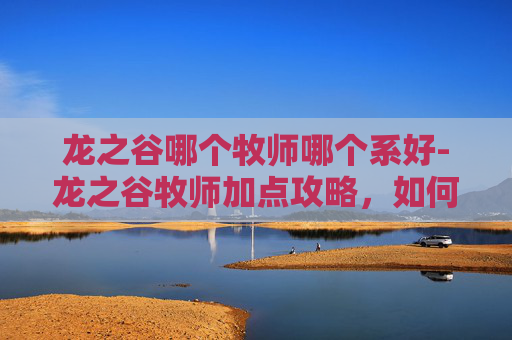 龙之谷哪个牧师哪个系好-龙之谷牧师加点攻略,如何高效提升角色能力 龙之谷哪个牧师哪个系好-龙之谷牧师加点攻略,如何高效提升角色能力