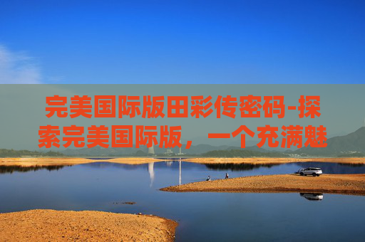 完美国际版田彩传密码-探索完美国际版，一个充满魅力的虚拟世界