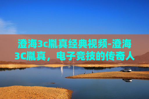 澄海3c胤真经典视频-澄海3C胤真，电子竞技的传奇人物与不朽传说