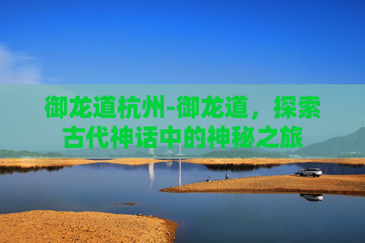御龙道杭州-御龙道，探索古代神话中的神秘之旅