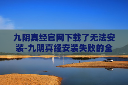 九阴真经官网下载了无法安装-九阴真经安装失败的全面解析与解决策略