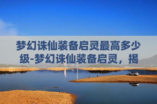 梦幻诛仙装备启灵最高多少级-梦幻诛仙装备启灵,揭秘游戏中的神秘力量 梦幻诛仙装备启灵最高多少级-梦幻诛仙装备启灵,揭秘游戏中的神秘力量