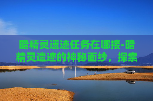 暗精灵遗迹任务在哪接-暗精灵遗迹的神秘面纱，探索失落文明的终极秘密