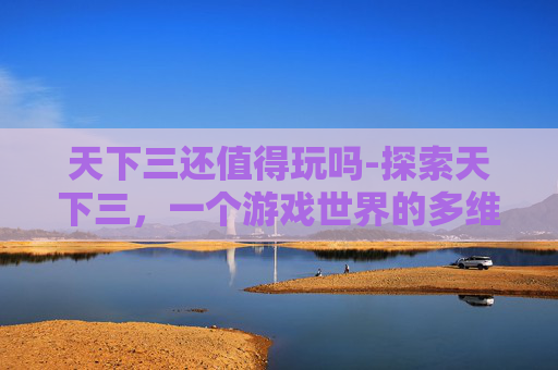 天下三还值得玩吗-探索天下三，一个游戏世界的多维魅力