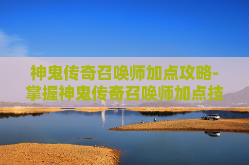 神鬼传奇召唤师加点攻略-掌握神鬼传奇召唤师加点技巧，让你在战斗中所向披靡