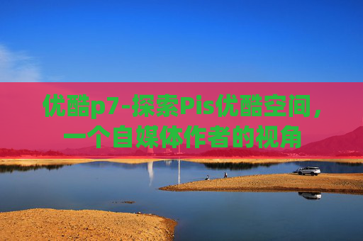 优酷p7-探索Pis优酷空间，一个自媒体作者的视角