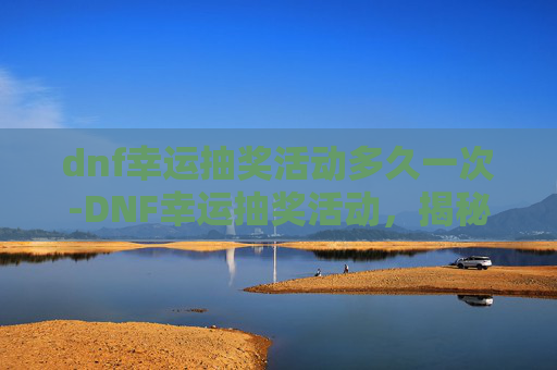 dnf幸运抽奖活动多久一次-DNF幸运抽奖活动，揭秘如何提升你的中奖几率