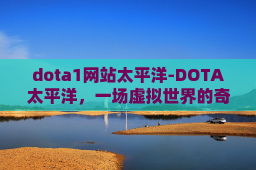 dota1网站太平洋-DOTA太平洋，一场虚拟世界的奇幻冒险