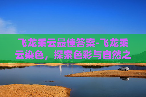 飞龙乘云最佳答案-飞龙乘云染色，探索色彩与自然之美的奇妙结合