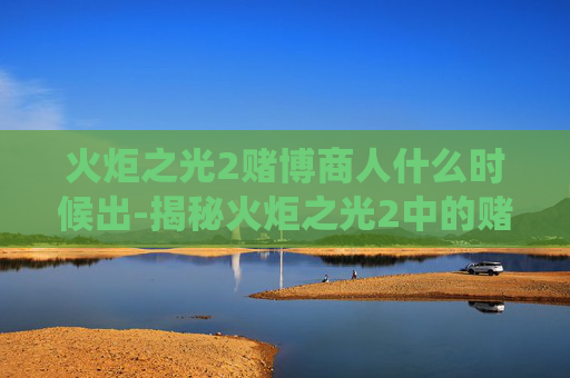 火炬之光2赌博商人什么时候出-揭秘火炬之光2中的赌博商人，游戏内经济系统的暗流涌动