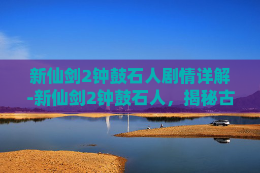 新仙剑2钟鼓石人剧情详解-新仙剑2钟鼓石人，揭秘古代神秘力量的源泉