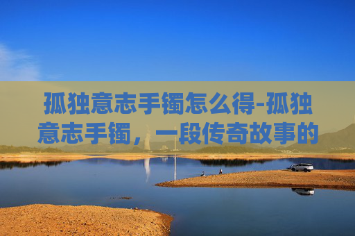 孤独意志手镯怎么得-孤独意志手镯,一段传奇故事的现代演绎