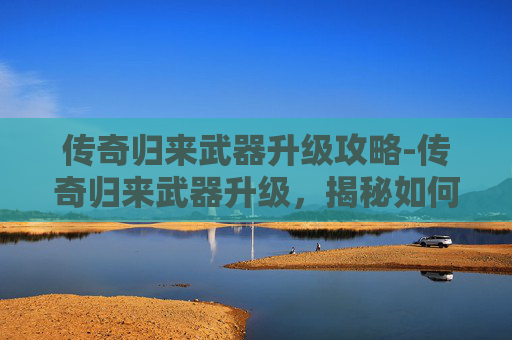 传奇归来武器升级攻略-传奇归来武器升级，揭秘如何提升你的装备实力