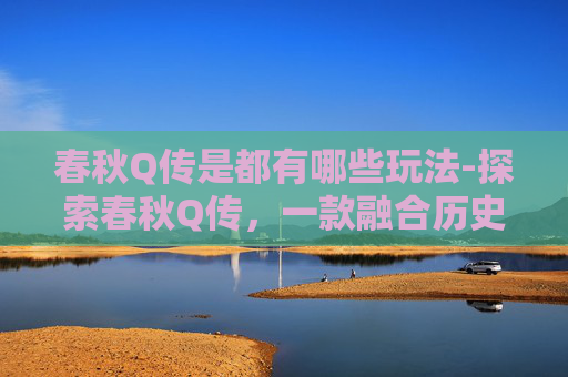春秋Q传是都有哪些玩法-探索春秋Q传，一款融合历史与策略的游戏体验
