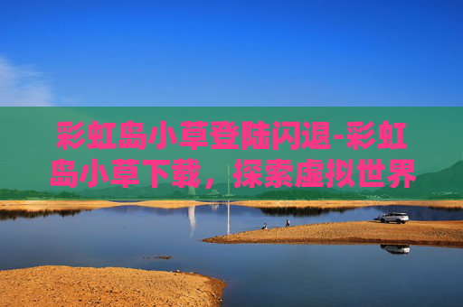 彩虹岛小草登陆闪退-彩虹岛小草下载，探索虚拟世界的奇妙之旅