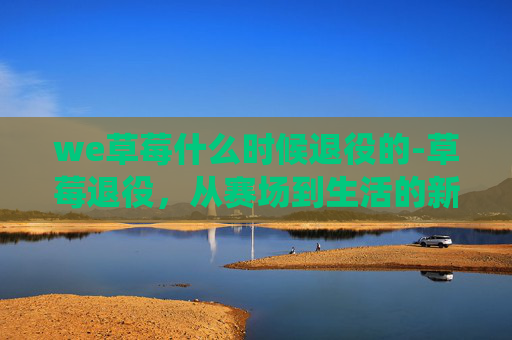 we草莓什么时候退役的-草莓退役，从赛场到生活的新篇章