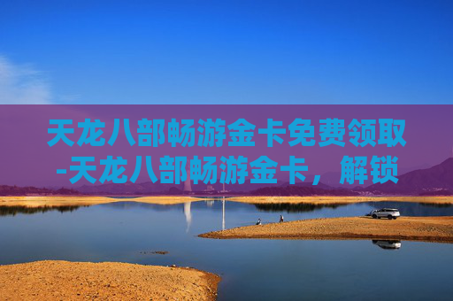天龙八部畅游金卡免费领取-天龙八部畅游金卡,解锁游戏世界的无限可能 天龙八部畅游金卡免费领取-天龙八部畅游金卡,解锁游戏世界的无限可能