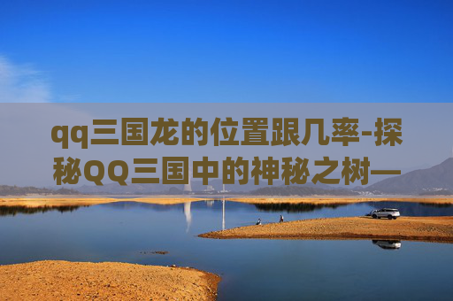 qq三国龙的位置跟几率-探秘QQ三国中的神秘之树——龙之树