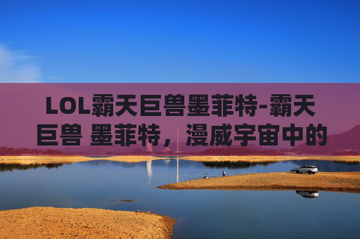 LOL霸天巨兽墨菲特-霸天巨兽 墨菲特,漫威宇宙中的终极力量 LOL霸天巨兽墨菲特-霸天巨兽 墨菲特,漫威宇宙中的终极力量