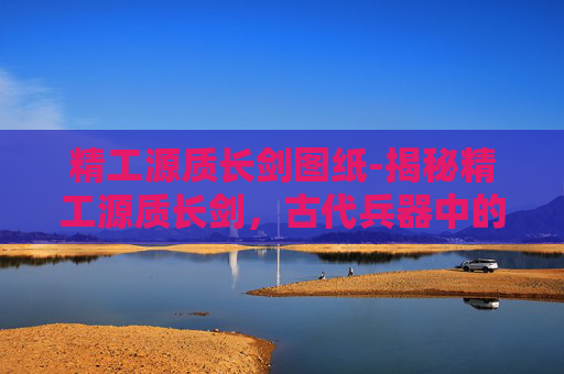 精工源质长剑图纸-揭秘精工源质长剑，古代兵器中的瑰宝