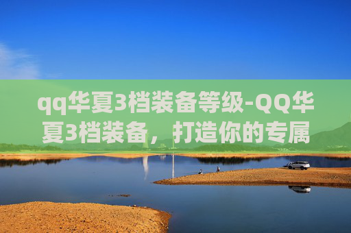 qq华夏3档装备等级-QQ华夏3档装备，打造你的专属传奇