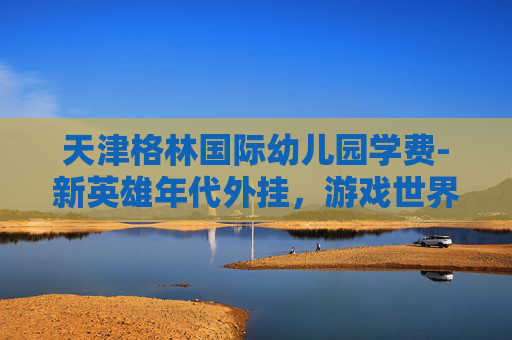 天津格林国际幼儿园学费-新英雄年代外挂，游戏世界的作弊风暴