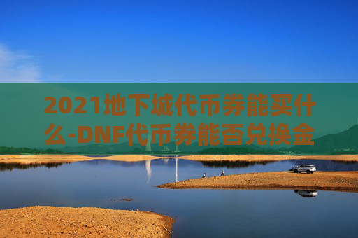 2021地下城代币券能买什么-DNF代币券能否兑换金币？深入分析与实用攻略