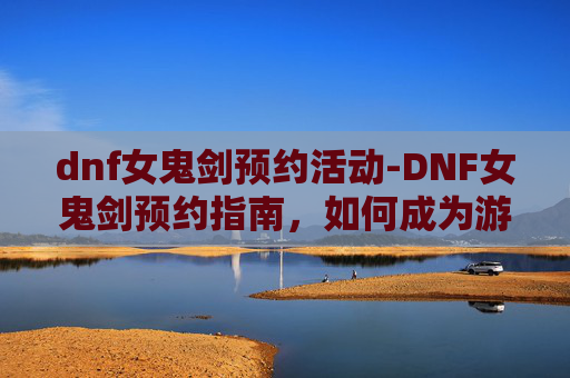dnf女鬼剑预约活动-DNF女鬼剑预约指南，如何成为游戏中的传奇女剑士