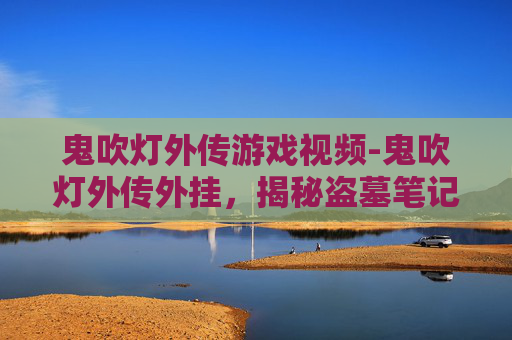 鬼吹灯外传游戏视频-鬼吹灯外传外挂,揭秘盗墓笔记中的神秘外挂 鬼吹灯外传游戏视频-鬼吹灯外传外挂,揭秘盗墓笔记中的神秘外挂