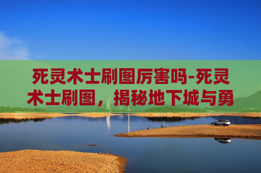 死灵术士刷图厉害吗-死灵术士刷图，揭秘地下城与勇士中的不死传说