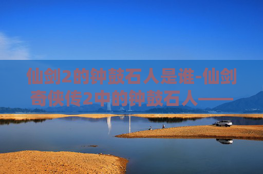 仙剑2的钟鼓石人是谁-仙剑奇侠传2中的钟鼓石人——揭秘古老传说与现代科技的完美融合