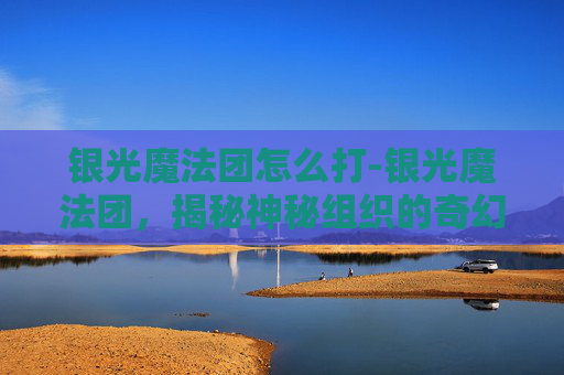 银光魔法团怎么打-银光魔法团,揭秘神秘组织的奇幻之旅