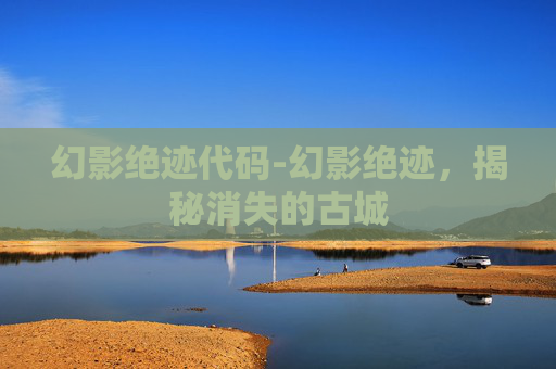 幻影绝迹代码-幻影绝迹，揭秘消失的古城