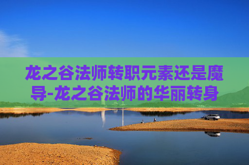 龙之谷法师转职元素还是魔导-龙之谷法师的华丽转身,从元素掌控者到终极法师