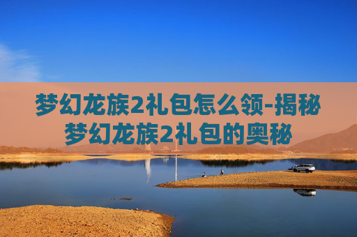 梦幻龙族2礼包怎么领-揭秘梦幻龙族2礼包的奥秘