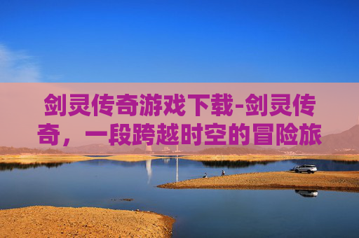 剑灵传奇游戏下载-剑灵传奇，一段跨越时空的冒险旅程