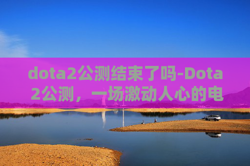 dota2公测结束了吗-Dota 2公测，一场激动人心的电子竞技盛宴