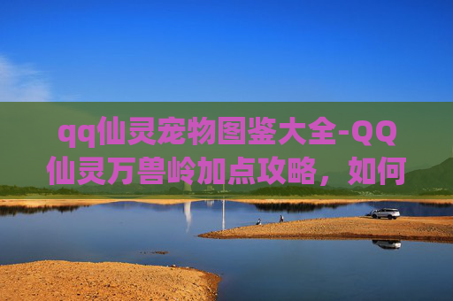 qq仙灵宠物图鉴大全-QQ仙灵万兽岭加点攻略,如何高效分配技能点 qq仙灵宠物图鉴大全-QQ仙灵万兽岭加点攻略,如何高效分配技能点