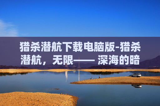 猎杀潜航下载电脑版-猎杀潜航，无限—— 深海的暗流与潜行者的荣耀