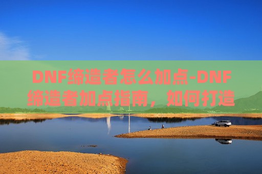 DNF缔造者怎么加点-DNF缔造者加点指南，如何打造最强职业角色