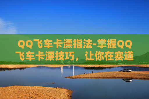 QQ飞车卡漂指法-掌握QQ飞车卡漂技巧，让你在赛道上如鱼得水