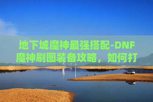 地下城魔神最强搭配-DNF魔神刷图装备攻略，如何打造你的强力刷图阵容