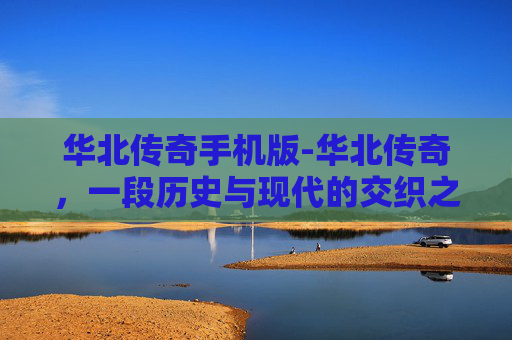 华北传奇手机版-华北传奇，一段历史与现代的交织之旅