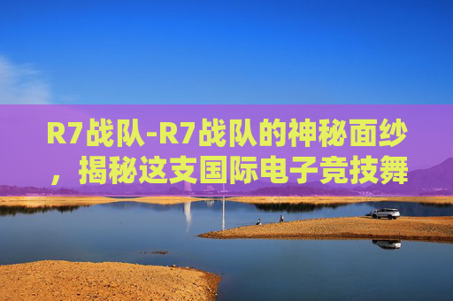 R7战队-R7战队的神秘面纱，揭秘这支国际电子竞技舞台上的传奇团队