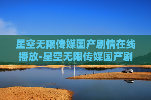 星空无限传媒国产剧情在线播放-星空无限传媒国产剧情的探索与思考