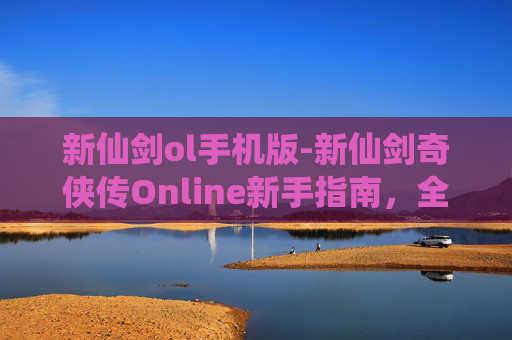 新仙剑ol手机版-新仙剑奇侠传Online新手指南，全面攻略，助你轻松上手