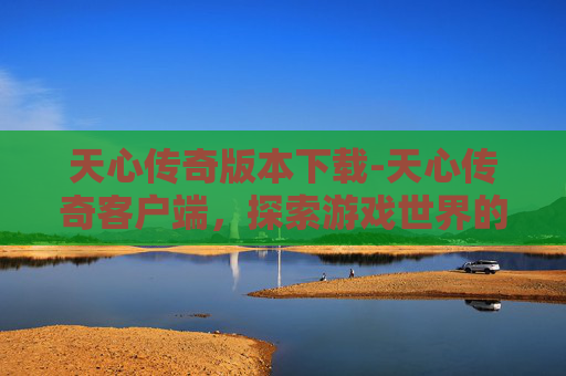天心传奇版本下载-天心传奇客户端，探索游戏世界的无尽魅力