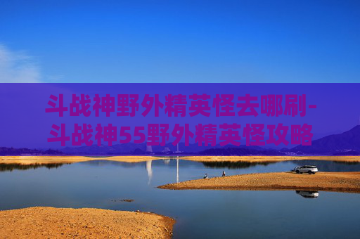 斗战神野外精英怪去哪刷-斗战神55野外精英怪攻略