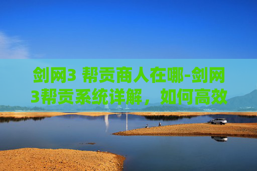 剑网3 帮贡商人在哪-剑网3帮贡系统详解，如何高效获取与使用帮贡
