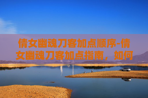 倩女幽魂刀客加点顺序-倩女幽魂刀客加点指南，如何打造最强角色
